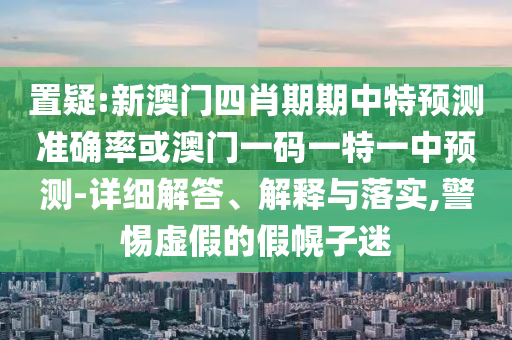 置疑:新澳门四肖期期中特预测准确率或澳门一码一特一中预测-详细解答、解释与落实,警惕虚假的假幌子迷