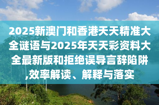 2025新澳门和香港天天精准大全谜语与2025年天天彩资料大全最新版和拒绝误导言辞陷阱,效率解读、解释与落实